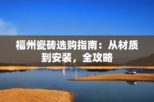 福州瓷砖选购指南:从材质到安装,全攻略 福州瓷砖选购指南:从材质到安装,全攻略