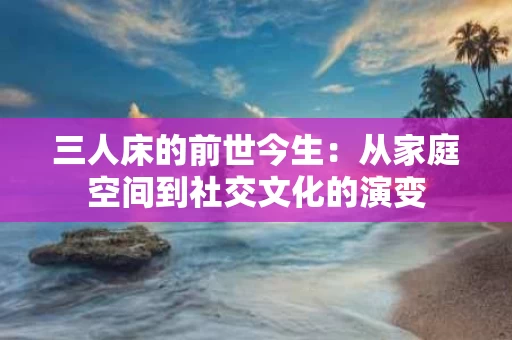 三人床的前世今生：从家庭空间到社交文化的演变