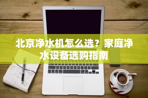 北京净水机怎么选?家庭净水设备选购指南 北京净水机怎么选?家庭净水设备选购指南