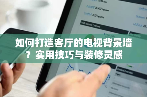 如何打造客厅的电视背景墙？实用技巧与装修灵感