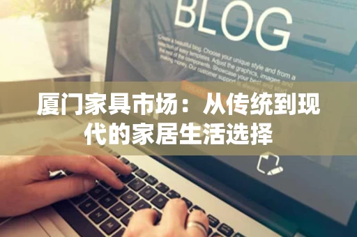 厦门家具市场:从传统到现代的家居生活选择 厦门家具市场:从传统到现代的家居生活选择