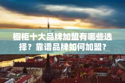 橱柜十大品牌加盟有哪些选择?靠谱品牌如何加盟? 橱柜十大品牌加盟有哪些选择?靠谱品牌如何加盟?