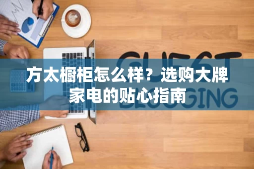 方太橱柜怎么样?选购大牌家电的贴心指南 方太橱柜怎么样?选购大牌家电的贴心指南