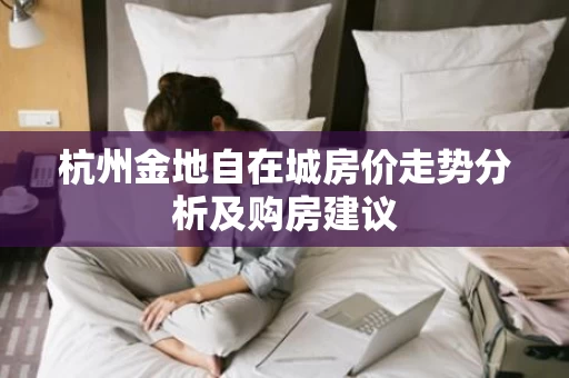 杭州金地自在城房价走势分析及购房建议 杭州金地自在城房价走势分析及购房建议