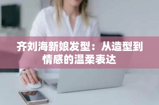 齐刘海新娘发型:从造型到情感的温柔表达 齐刘海新娘发型:从造型到情感的温柔表达