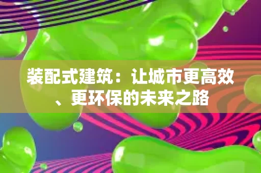 装配式建筑:让城市更高效、更环保的未来之路 装配式建筑:让城市更高效、更环保的未来之路