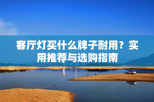 客厅灯买什么牌子耐用?实用推荐与选购指南 客厅灯买什么牌子耐用?实用推荐与选购指南