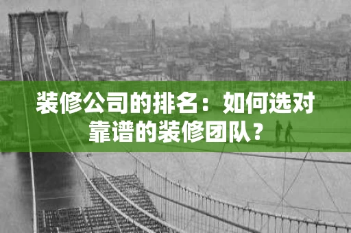 装修公司的排名:如何选对靠谱的装修团队? 装修公司的排名:如何选对靠谱的装修团队?