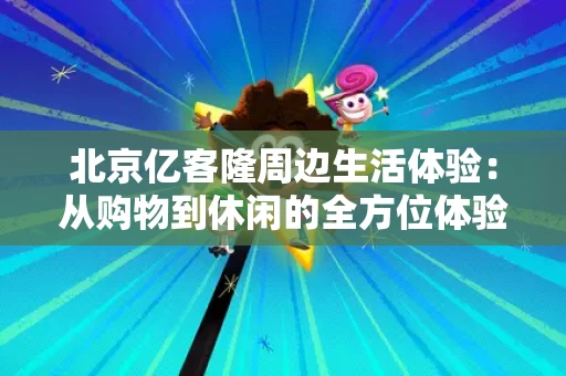 北京亿客隆周边生活体验:从购物到休闲的全方位体验 北京亿客隆周边生活体验:从购物到休闲的全方位体验