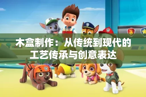 木盒制作：从传统到现代的工艺传承与创意表达