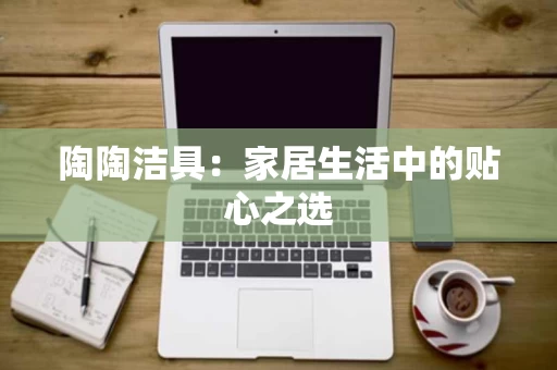 陶陶洁具：家居生活中的贴心之选