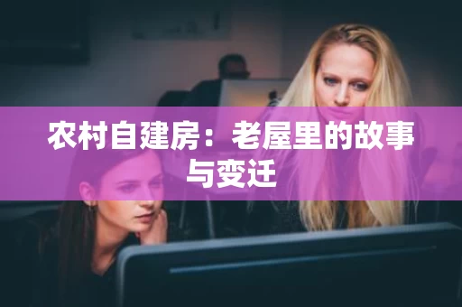 农村自建房:老屋里的故事与变迁 农村自建房:老屋里的故事与变迁