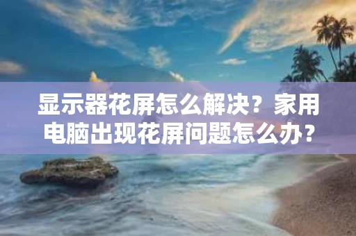 显示器花屏怎么解决?家用电脑出现花屏问题怎么办? 显示器花屏怎么解决?家用电脑出现花屏问题怎么办?