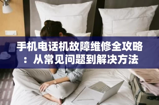 手机电话机故障维修全攻略:从常见问题到解决方法 手机电话机故障维修全攻略:从常见问题到解决方法