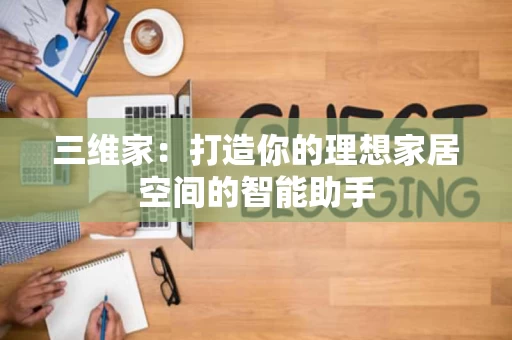 三维家:打造你的理想家居空间的智能助手 三维家:打造你的理想家居空间的智能助手