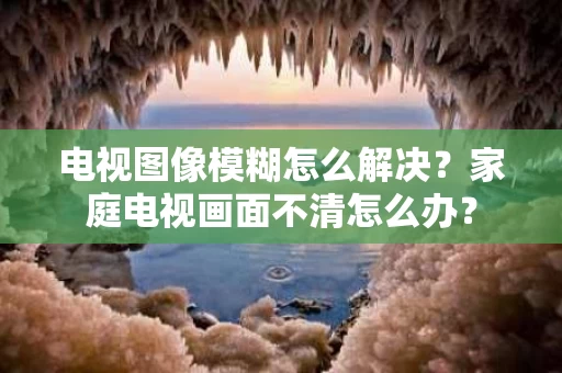 电视图像模糊怎么解决？家庭电视画面不清怎么办？
