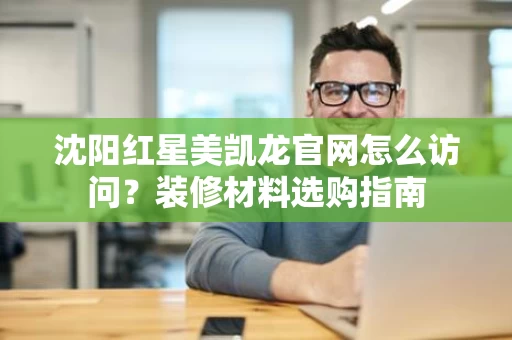 沈阳红星美凯龙官网怎么访问?装修材料选购指南 沈阳红星美凯龙官网怎么访问?装修材料选购指南