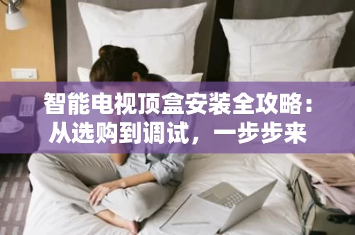 智能电视顶盒安装全攻略：从选购到调试，一步步来