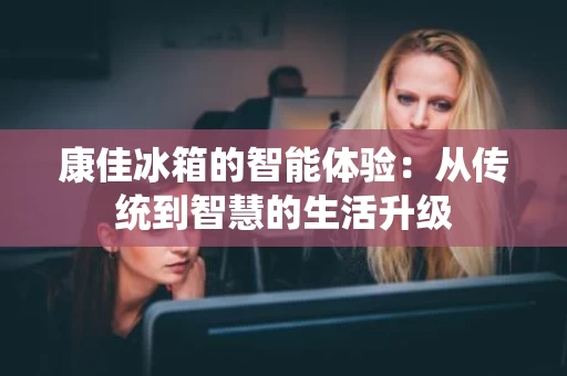 康佳冰箱的智能体验：从传统到智慧的生活升级