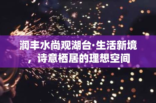润丰水尚观湖台·生活新境,诗意栖居的理想空间 润丰水尚观湖台·生活新境,诗意栖居的理想空间