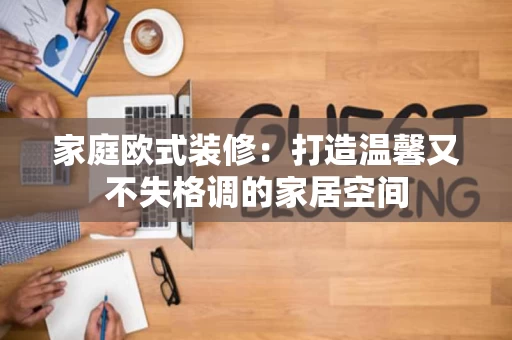 家庭欧式装修:打造温馨又不失格调的家居空间 家庭欧式装修:打造温馨又不失格调的家居空间