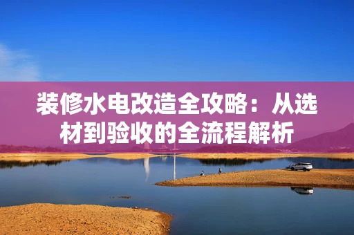 装修水电改造全攻略:从选材到验收的全流程解析 装修水电改造全攻略:从选材到验收的全流程解析