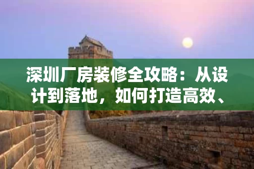 深圳厂房装修全攻略：从设计到落地，如何打造高效、耐用的工业空间