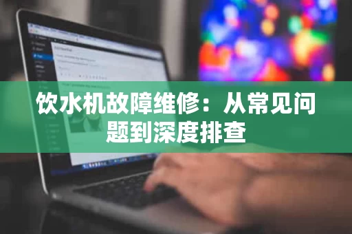 饮水机故障维修:从常见问题到深度排查 饮水机故障维修:从常见问题到深度排查