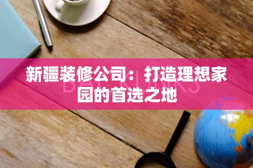 新疆装修公司:打造理想家园的首选之地 新疆装修公司:打造理想家园的首选之地