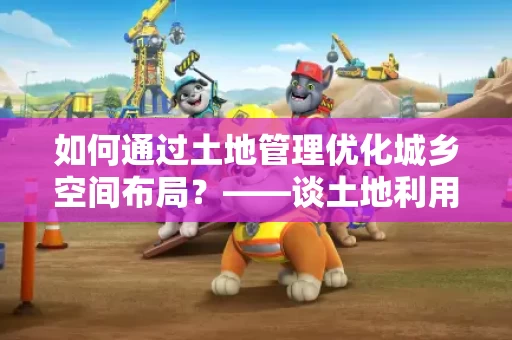 如何通过土地管理优化城乡空间布局?——谈土地利用与城乡融合发展 如何通过土地管理优化城乡空间布局?——谈土地利用与城乡融合发展