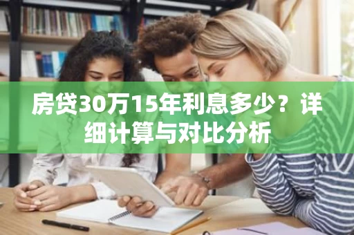 房贷30万15年利息多少?详细计算与对比分析 房贷30万15年利息多少?详细计算与对比分析