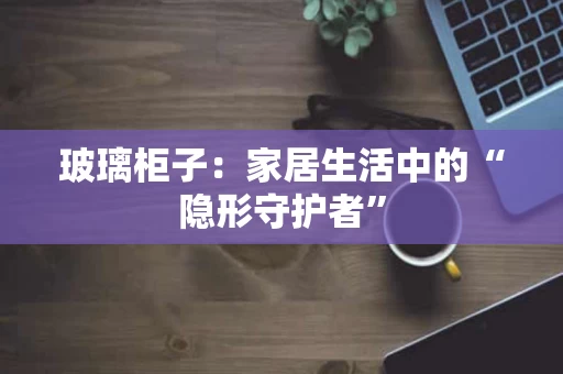 玻璃柜子：家居生活中的“隐形守护者”
