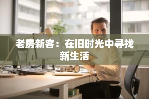 老房新客:在旧时光中寻找新生活 老房新客:在旧时光中寻找新生活