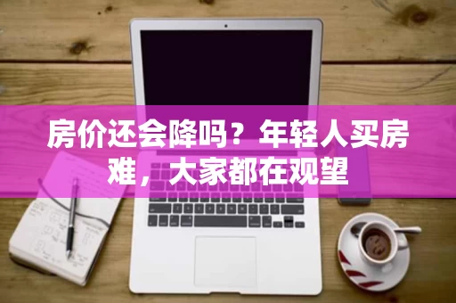 房价还会降吗?年轻人买房难,大家都在观望 房价还会降吗?年轻人买房难,大家都在观望