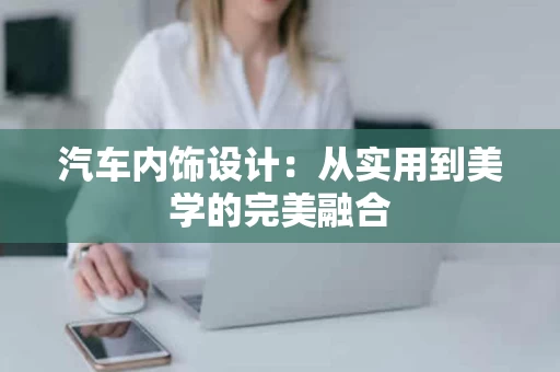 汽车内饰设计：从实用到美学的完美融合