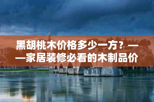 黑胡桃木价格多少一方？——家居装修必看的木制品价格指南