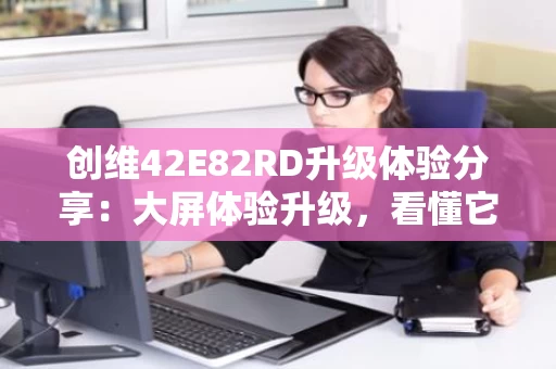 创维42E82RD升级体验分享:大屏体验升级,看懂它到底有多强? 创维42E82RD升级体验分享:大屏体验升级,看懂它到底有多强?