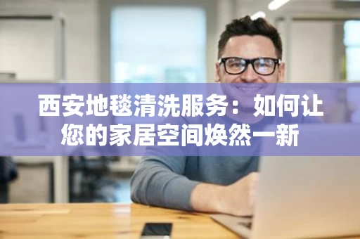 西安地毯清洗服务：如何让您的家居空间焕然一新