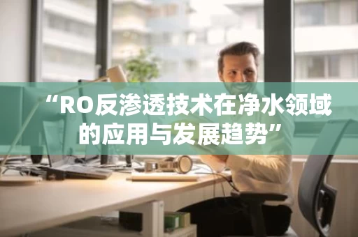 “RO反渗透技术在净水领域的应用与发展趋势” “RO反渗透技术在净水领域的应用与发展趋势”