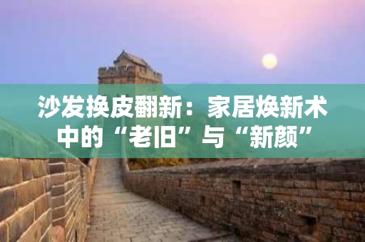 沙发换皮翻新:家居焕新术中的“老旧”与“新颜” 沙发换皮翻新:家居焕新术中的“老旧”与“新颜”