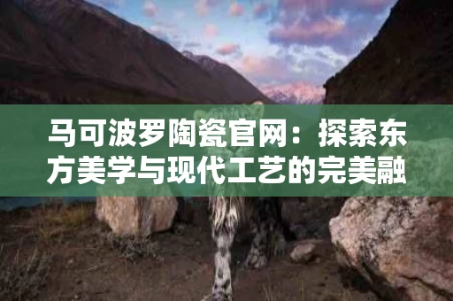 马可波罗陶瓷官网:探索东方美学与现代工艺的完美融合 马可波罗陶瓷官网:探索东方美学与现代工艺的完美融合