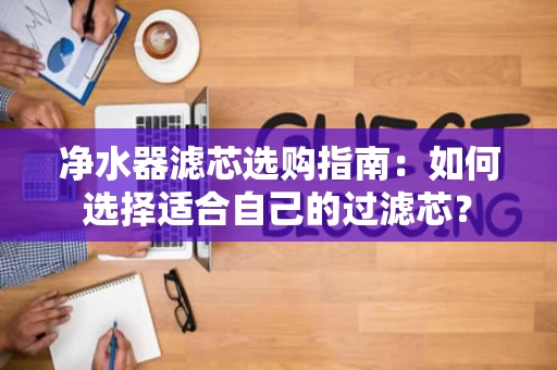 净水器滤芯选购指南：如何选择适合自己的过滤芯？