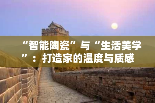 “智能陶瓷”与“生活美学”:打造家的温度与质感 “智能陶瓷”与“生活美学”:打造家的温度与质感