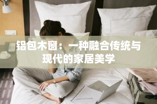 铝包木窗:一种融合传统与现代的家居美学 铝包木窗:一种融合传统与现代的家居美学