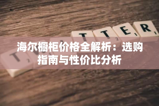 海尔橱柜价格全解析：选购指南与性价比分析