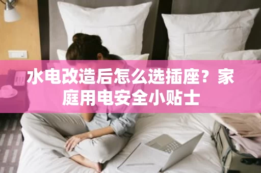 水电改造后怎么选插座?家庭用电安全小贴士 水电改造后怎么选插座?家庭用电安全小贴士