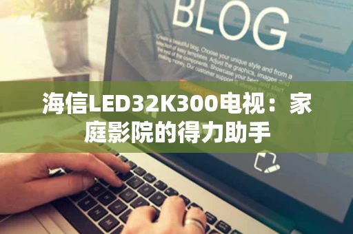 海信LED32K300电视：家庭影院的得力助手
