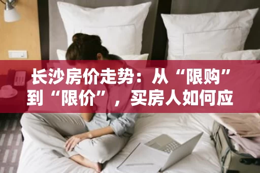 长沙房价走势:从“限购”到“限价”,买房人如何应对? 长沙房价走势:从“限购”到“限价”,买房人如何应对?