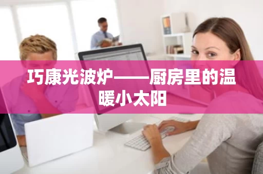 巧康光波炉——厨房里的温暖小太阳
