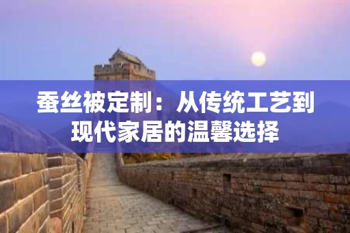 蚕丝被定制:从传统工艺到现代家居的温馨选择 蚕丝被定制:从传统工艺到现代家居的温馨选择